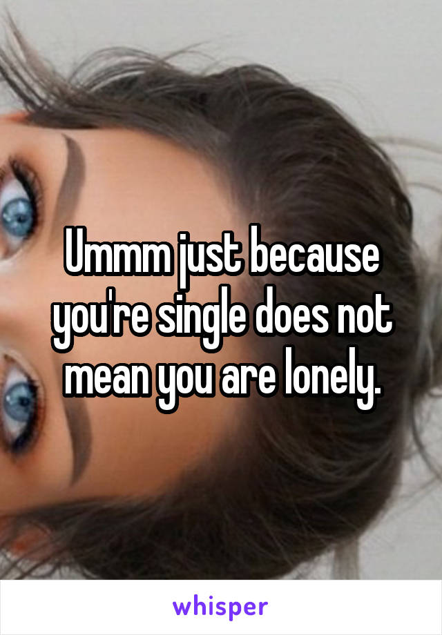 Ummm just because you're single does not mean you are lonely.
