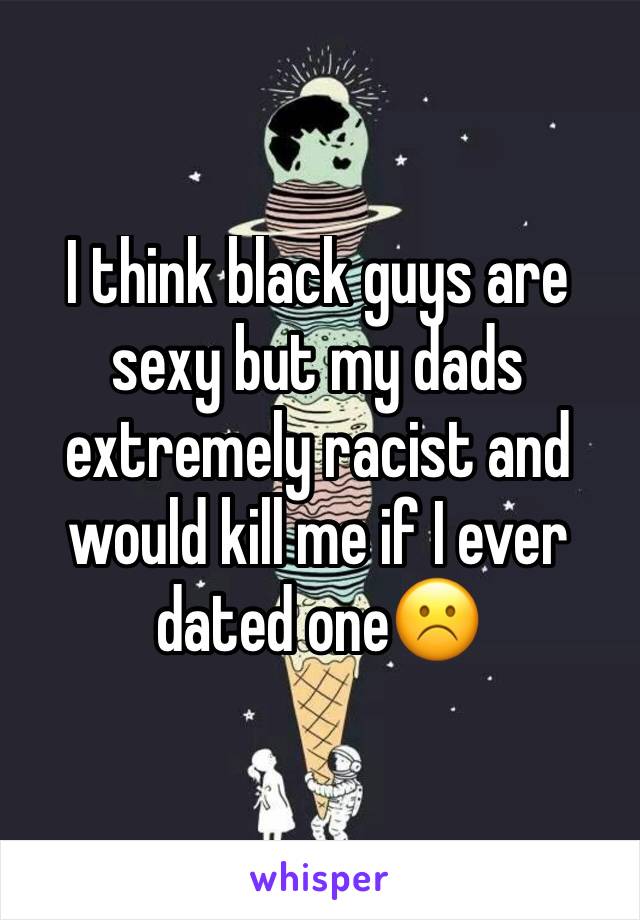 I think black guys are sexy but my dads extremely racist and would kill me if I ever dated one☹️