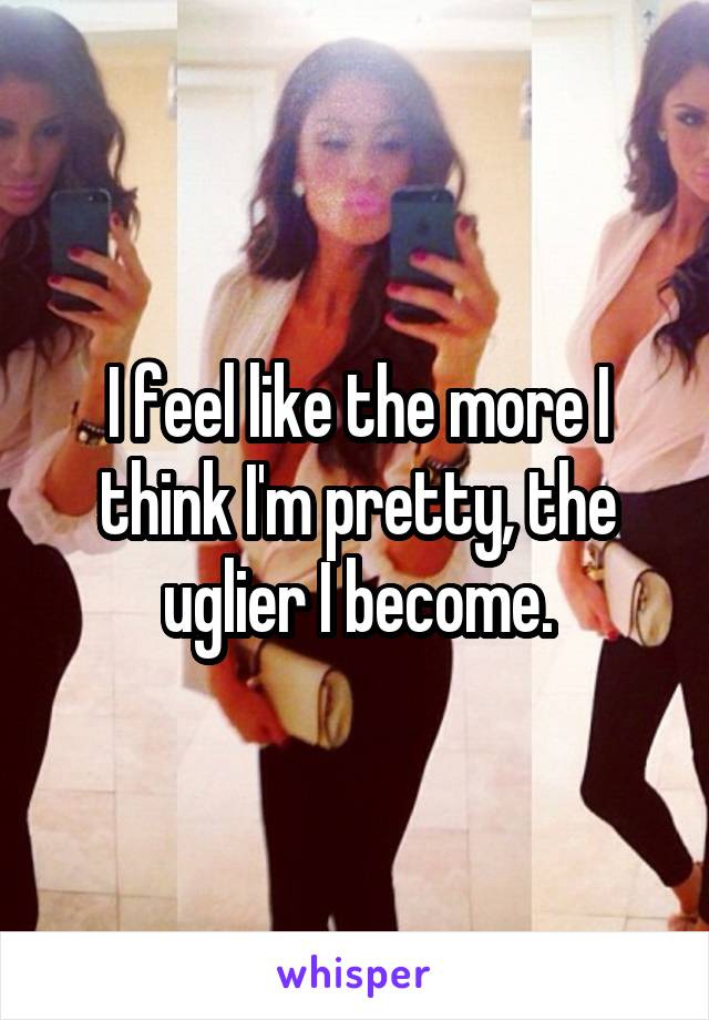 I feel like the more I think I'm pretty, the uglier I become.