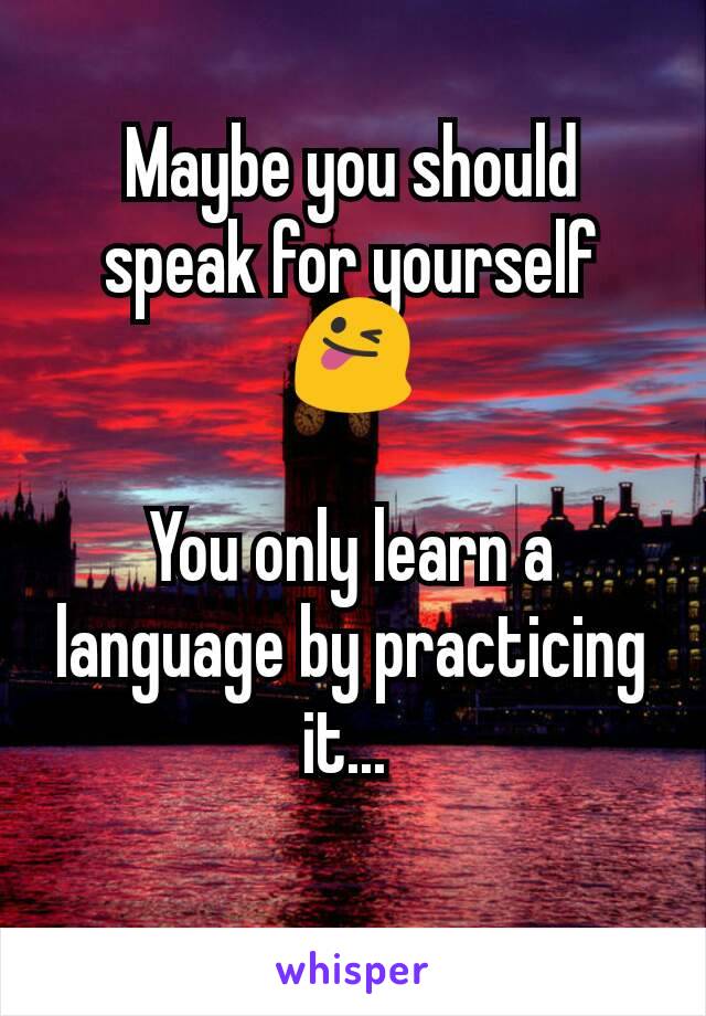 Maybe you should speak for yourself 😜

You only learn a language by practicing it... 

