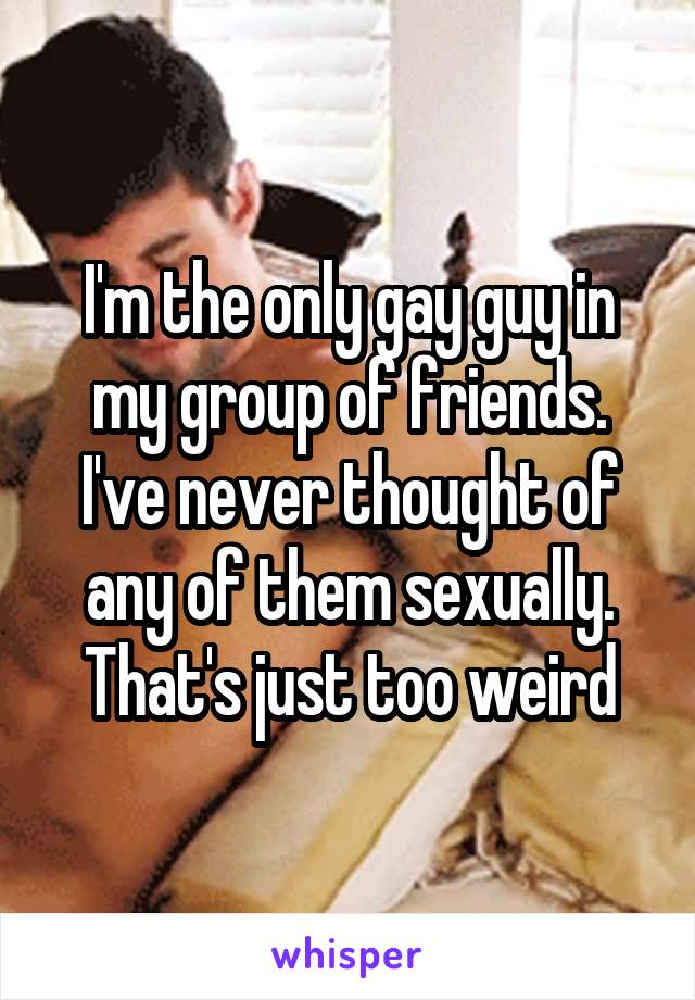 I'm the only gay guy in my group of friends. I've never thought of any of them sexually. That's just too weird