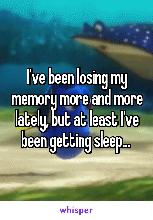 I've been losing my memory more and more lately, but at least I've been getting sleep... 
