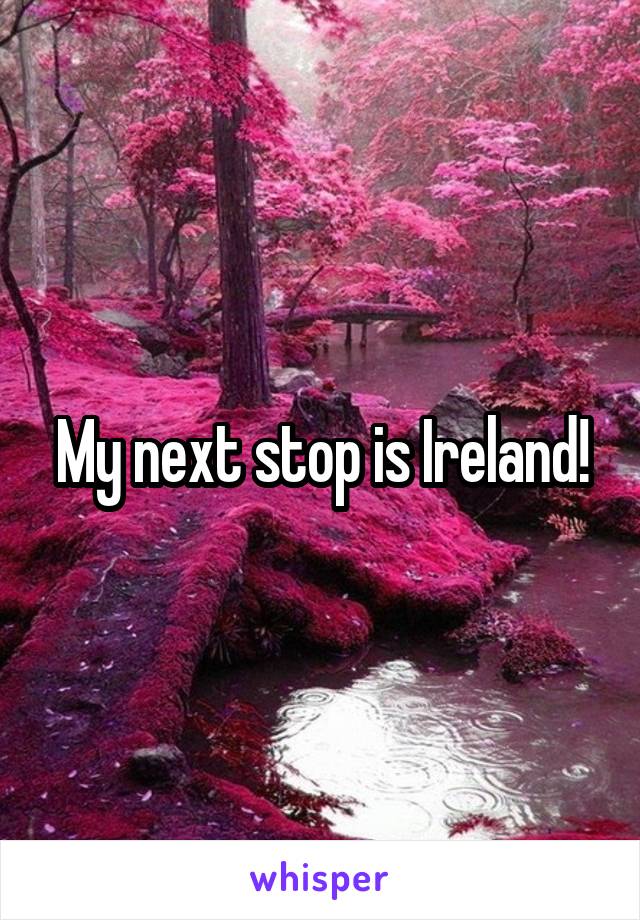 My next stop is Ireland!