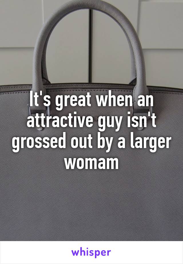It's great when an attractive guy isn't grossed out by a larger womam