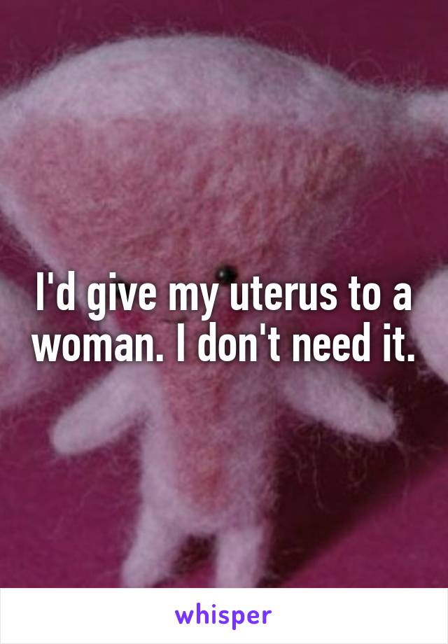 I'd give my uterus to a woman. I don't need it.