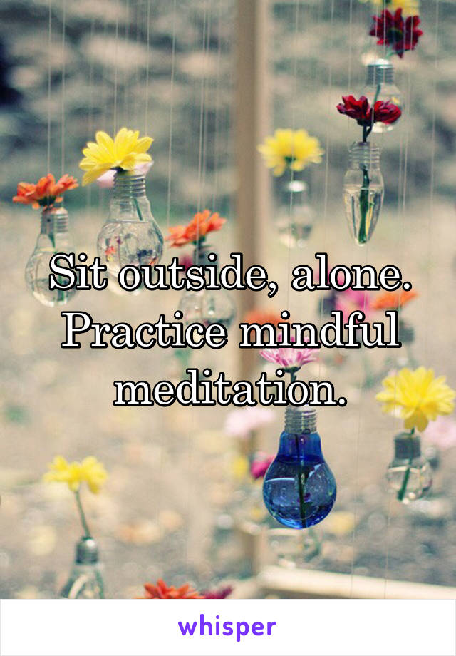 Sit outside, alone. Practice mindful meditation.