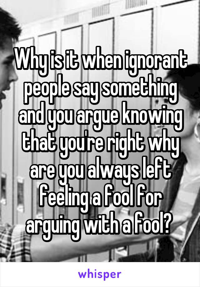Why is it when ignorant people say something and you argue knowing that you're right why are you always left feeling a fool for arguing with a fool? 