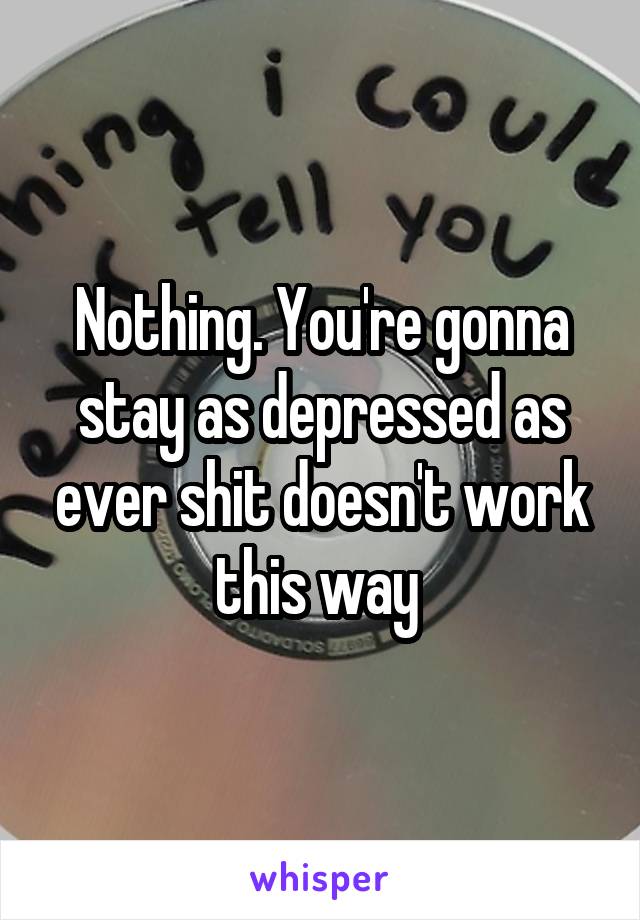 Nothing. You're gonna stay as depressed as ever shit doesn't work this way 
