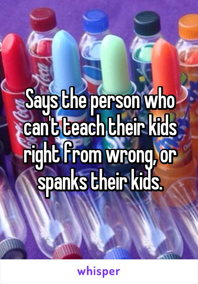 Says the person who can't teach their kids right from wrong, or spanks their kids.