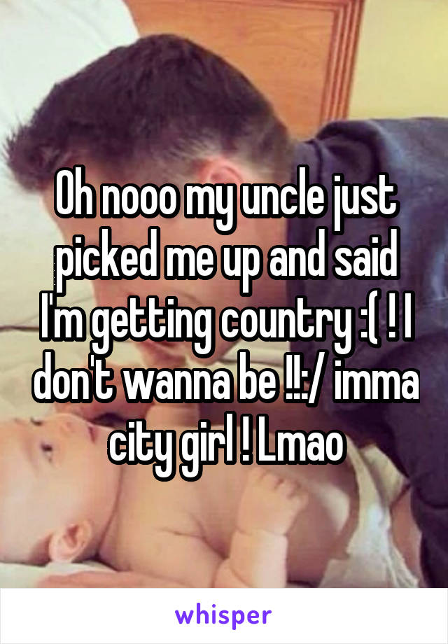 Oh nooo my uncle just picked me up and said I'm getting country :( ! I don't wanna be !!:/ imma city girl ! Lmao