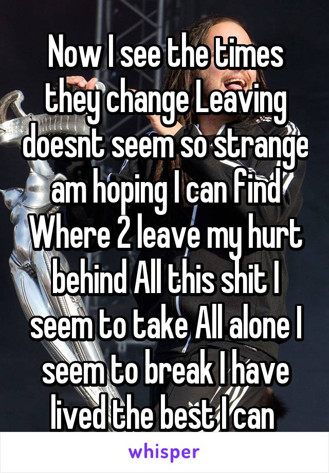 Now I see the times they change Leaving doesnt seem so strange am hoping I can find Where 2 leave my hurt behind All this shit I seem to take All alone I seem to break I have lived the best I can 