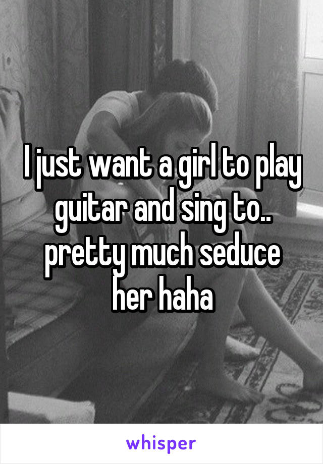 I just want a girl to play guitar and sing to.. pretty much seduce her haha