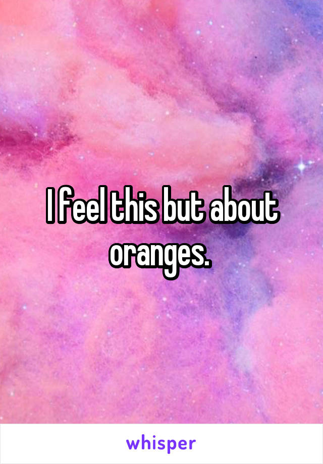 I feel this but about oranges. 