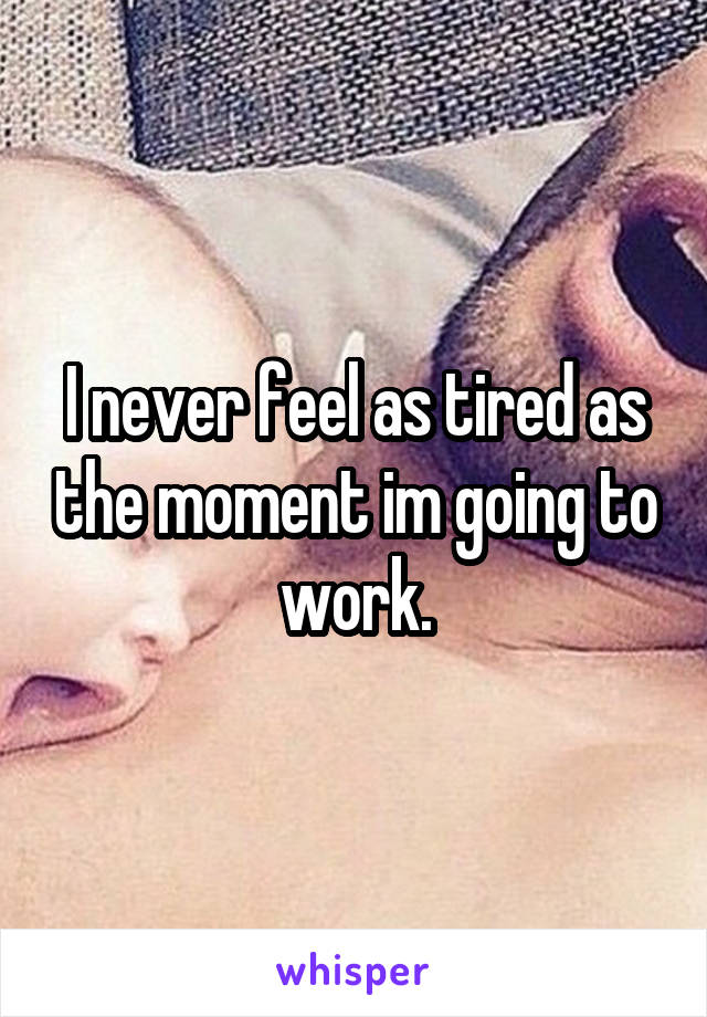 I never feel as tired as the moment im going to work.