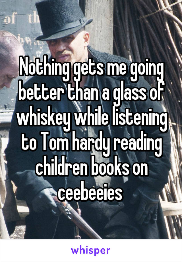Nothing gets me going better than a glass of whiskey while listening to Tom hardy reading children books on ceebeeies 
