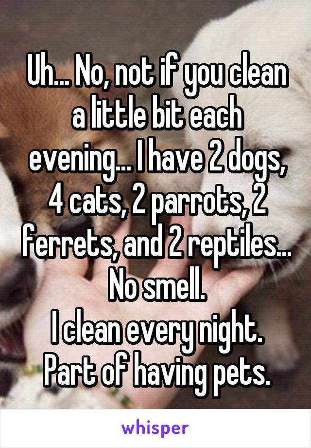 Uh... No, not if you clean a little bit each evening... I have 2 dogs, 4 cats, 2 parrots, 2 ferrets, and 2 reptiles... No smell.
I clean every night. Part of having pets.