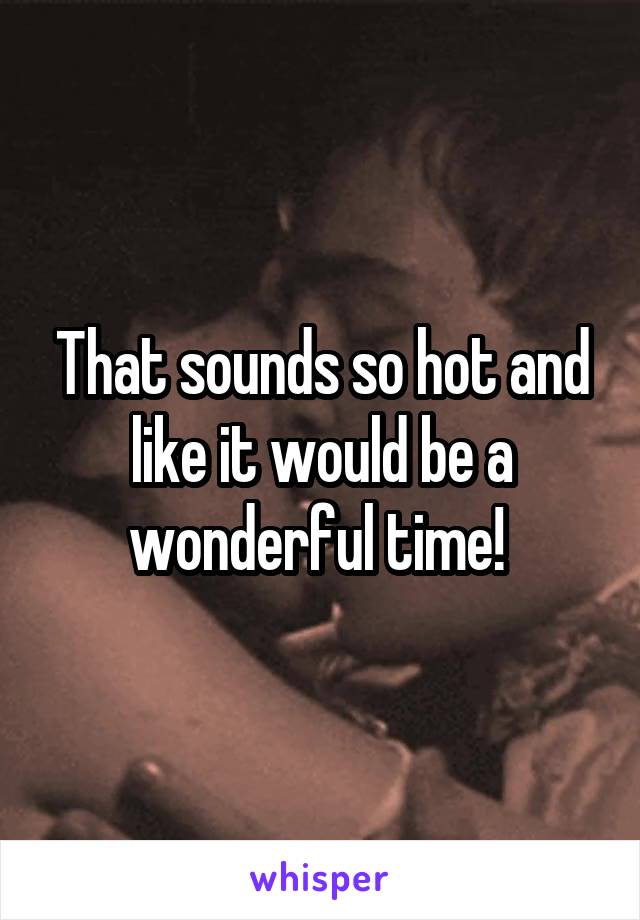 That sounds so hot and like it would be a wonderful time! 