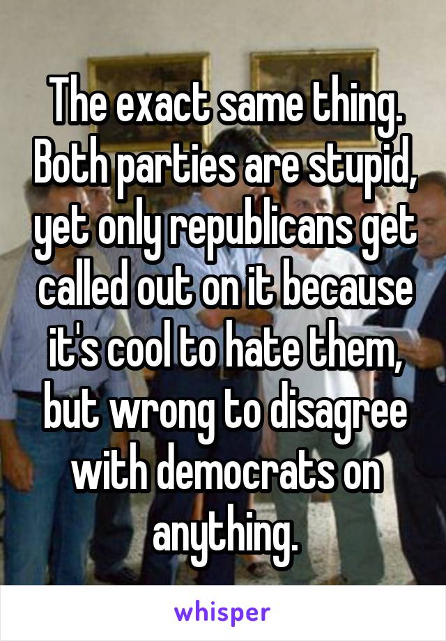 The exact same thing. Both parties are stupid, yet only republicans get called out on it because it's cool to hate them, but wrong to disagree with democrats on anything.