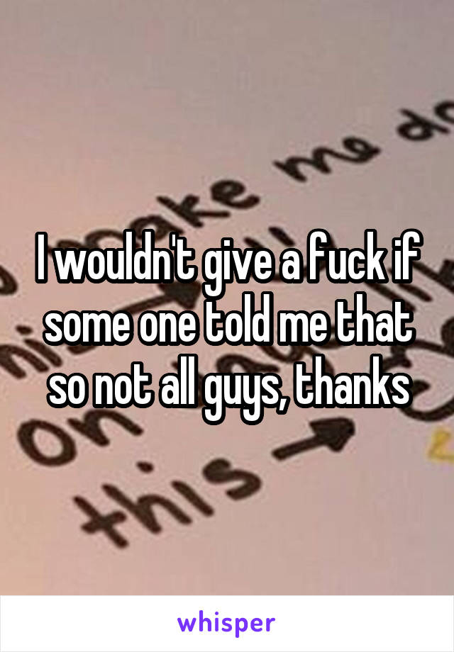 I wouldn't give a fuck if some one told me that so not all guys, thanks