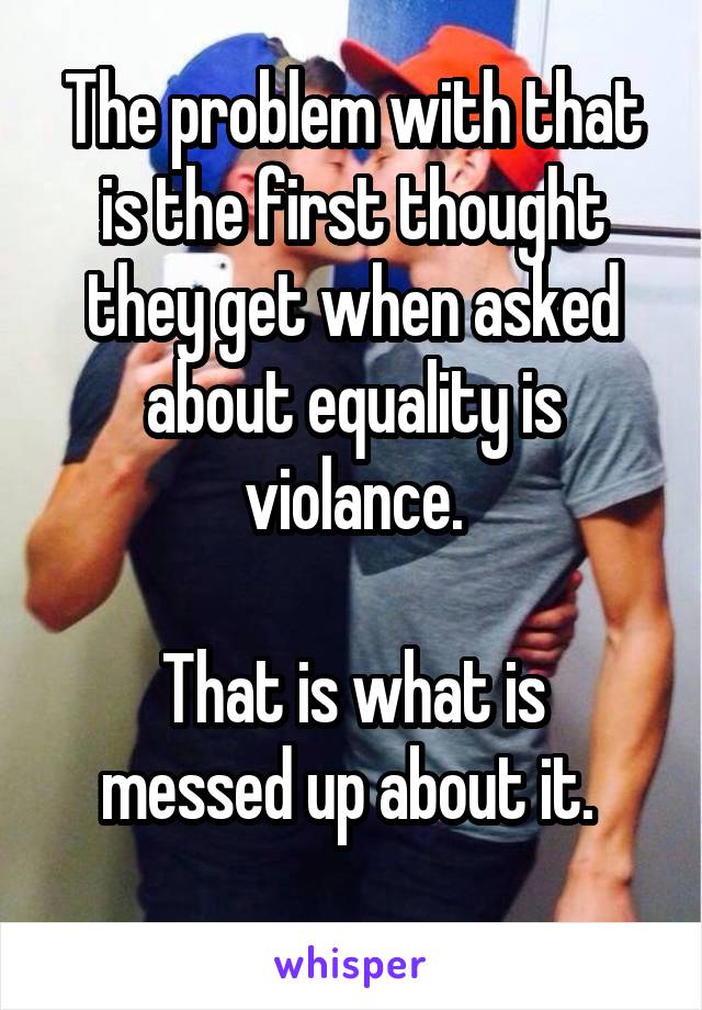 The problem with that is the first thought they get when asked about equality is violance.

That is what is messed up about it. 
