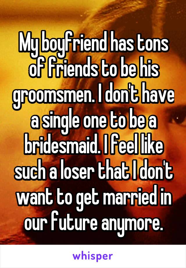 My boyfriend has tons of friends to be his groomsmen. I don't have a single one to be a bridesmaid. I feel like such a loser that I don't want to get married in our future anymore.