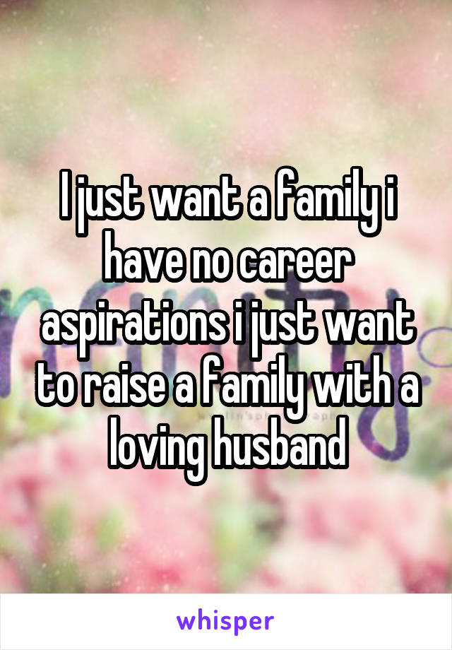 I just want a family i have no career aspirations i just want to raise a family with a loving husband