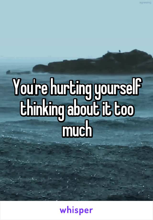 You're hurting yourself thinking about it too much