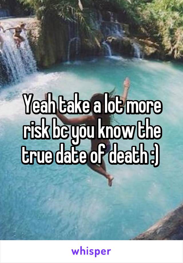 Yeah take a lot more risk bc you know the true date of death :) 