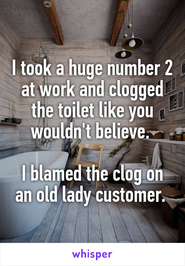 I took a huge number 2 at work and clogged the toilet like you wouldn't believe. 

I blamed the clog on an old lady customer. 