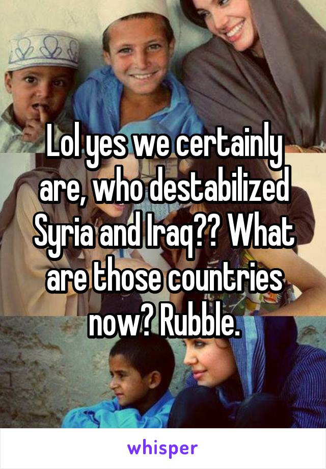 Lol yes we certainly are, who destabilized Syria and Iraq?? What are those countries now? Rubble.