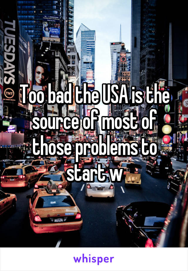 Too bad the USA is the source of most of those problems to start w