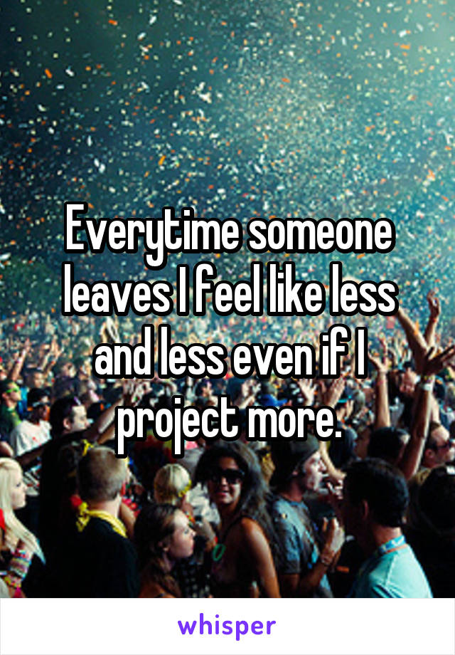 Everytime someone leaves I feel like less and less even if I project more.