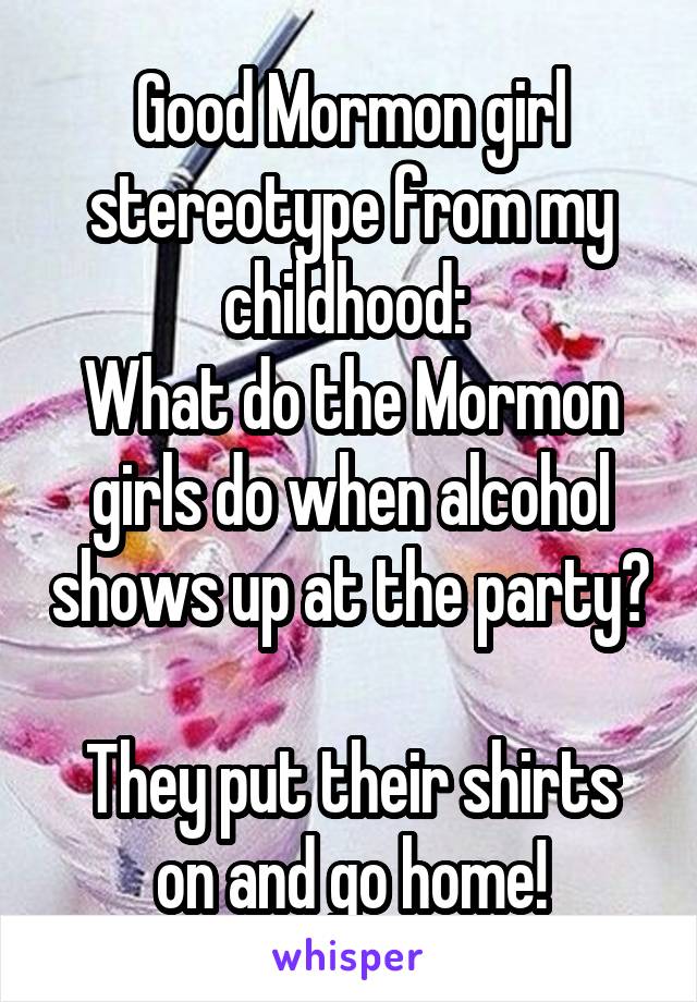 Good Mormon girl stereotype from my childhood: 
What do the Mormon girls do when alcohol shows up at the party? 
They put their shirts on and go home!