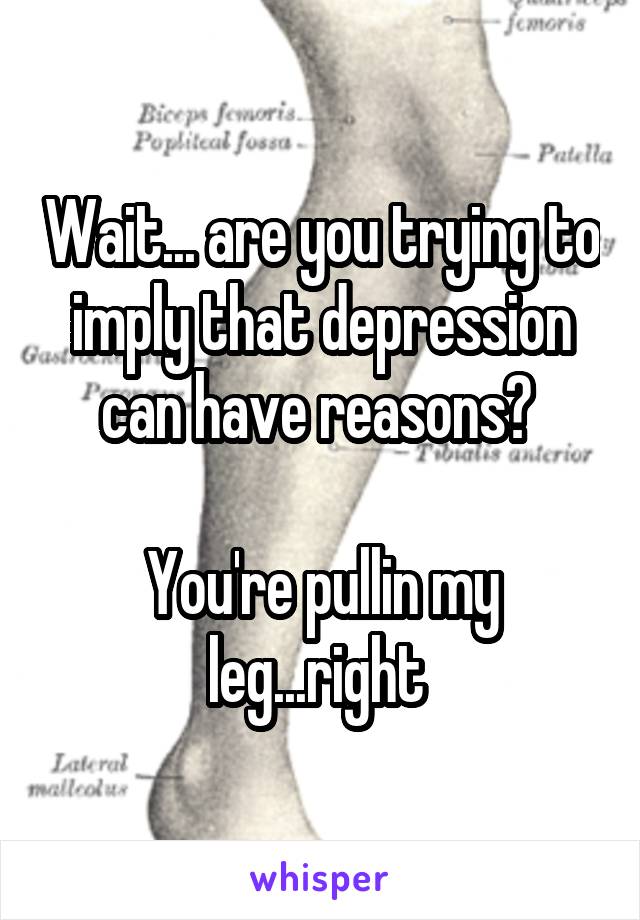 Wait... are you trying to imply that depression can have reasons? 

You're pullin my leg...right 