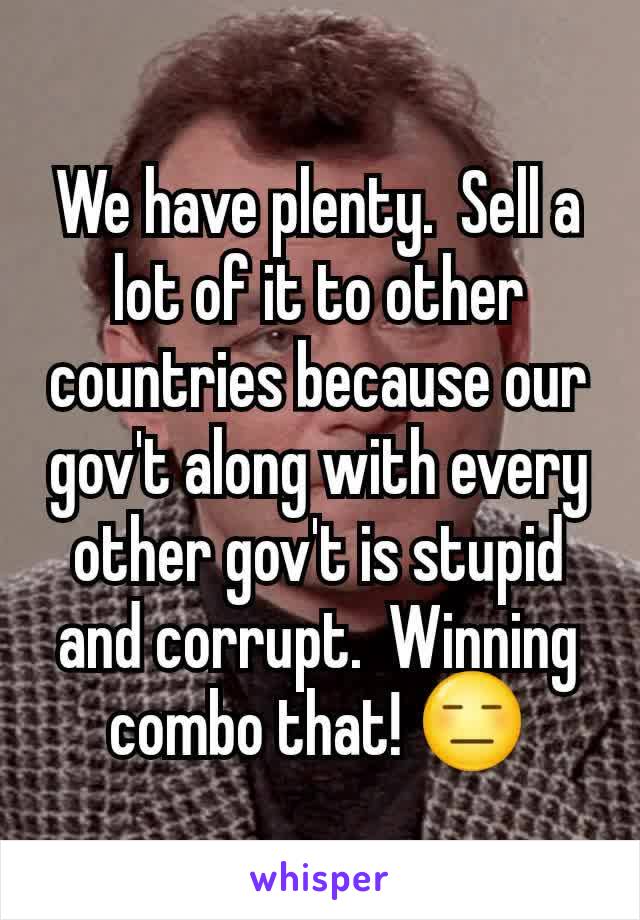 We have plenty.  Sell a lot of it to other countries because our gov't along with every other gov't is stupid and corrupt.  Winning combo that! 😑