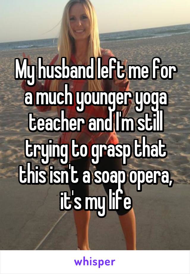 My husband left me for a much younger yoga teacher and I'm still trying to grasp that this isn't a soap opera, it's my life