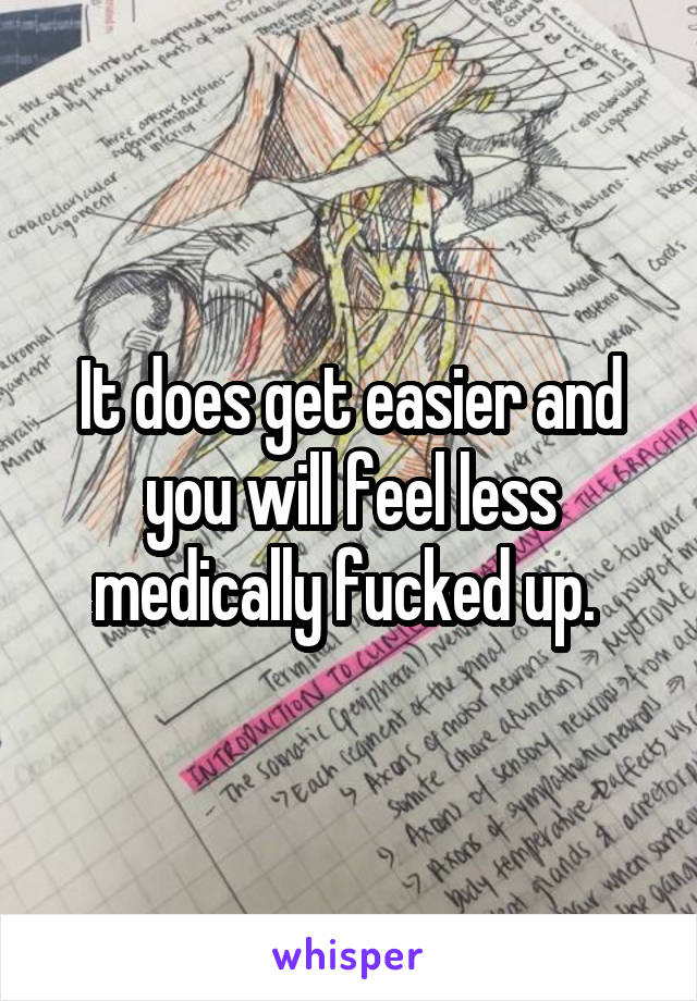 It does get easier and you will feel less medically fucked up. 