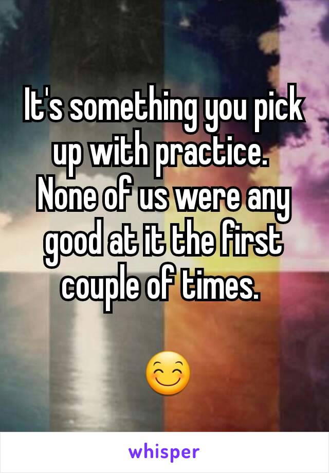 It's something you pick up with practice. 
None of us were any good at it the first couple of times. 

 😊