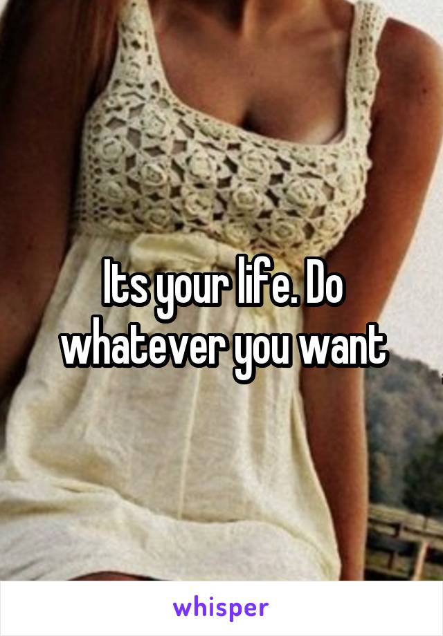 Its your life. Do whatever you want