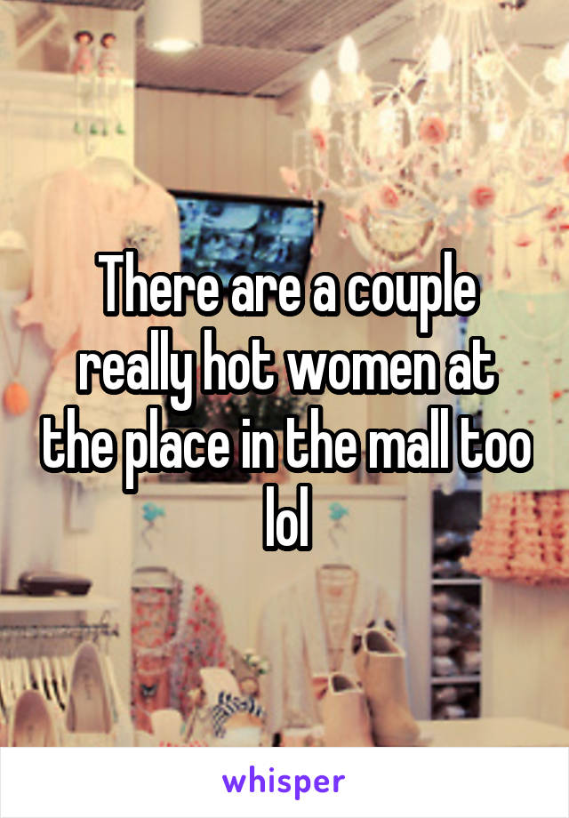 There are a couple really hot women at the place in the mall too lol