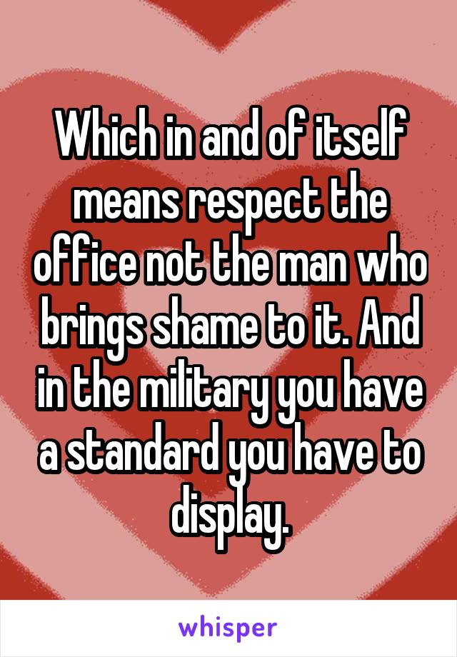 Which in and of itself means respect the office not the man who brings shame to it. And in the military you have a standard you have to display.