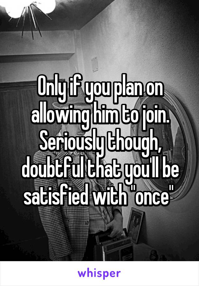 Only if you plan on allowing him to join. Seriously though, doubtful that you'll be satisfied with "once" 