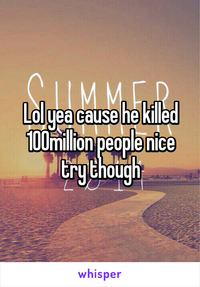 Lol yea cause he killed 100million people nice try though