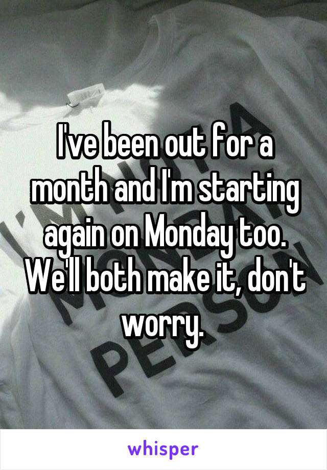 I've been out for a month and I'm starting again on Monday too. We'll both make it, don't worry. 