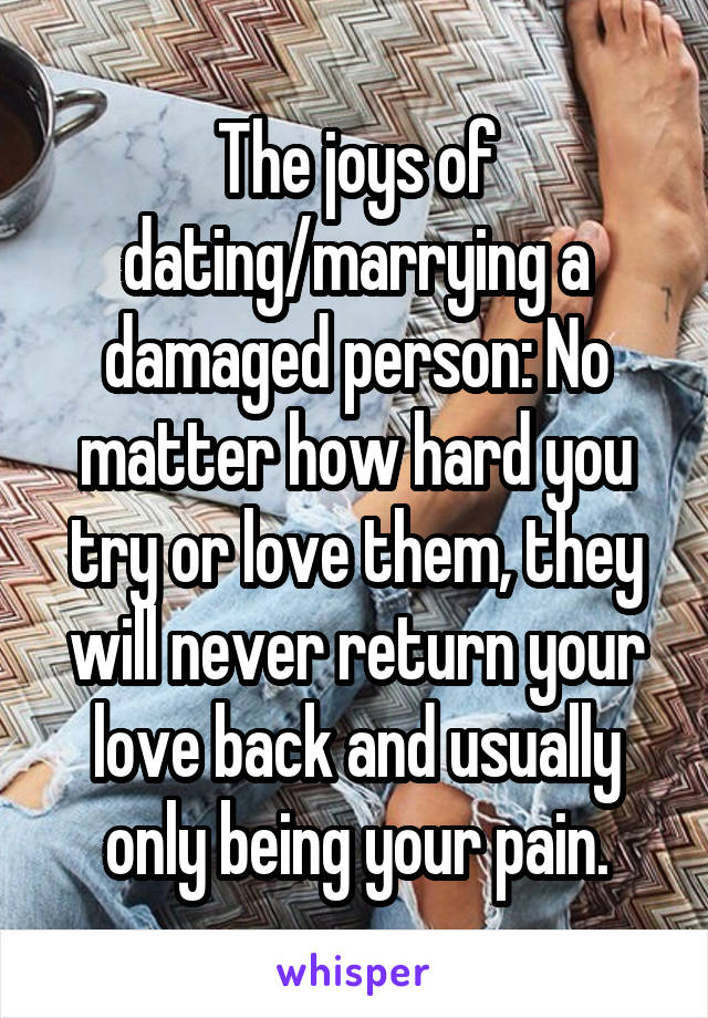 The joys of dating/marrying a damaged person: No matter how hard you try or love them, they will never return your love back and usually only being your pain.