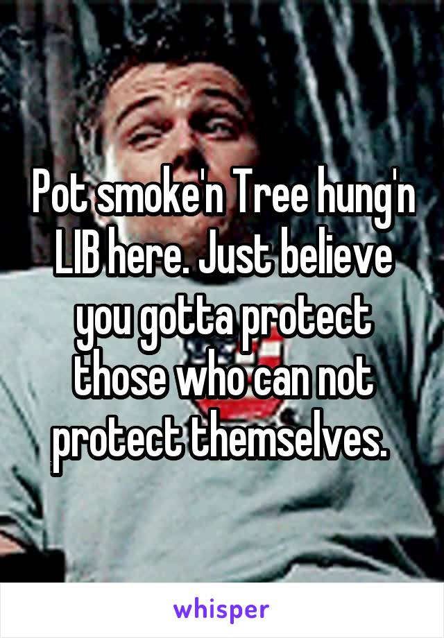 Pot smoke'n Tree hung'n LIB here. Just believe you gotta protect those who can not protect themselves. 