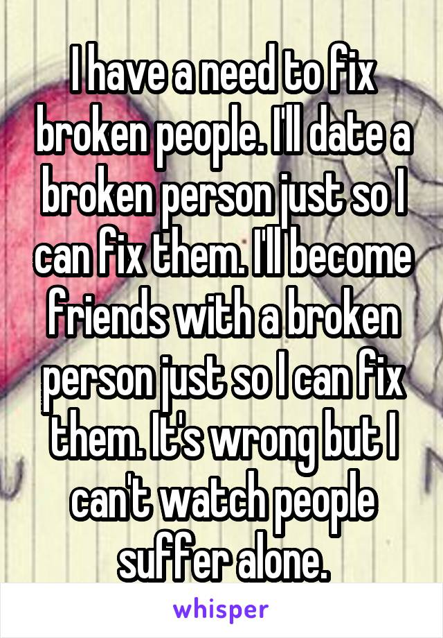 I have a need to fix broken people. I'll date a broken person just so I can fix them. I'll become friends with a broken person just so I can fix them. It's wrong but I can't watch people suffer alone.