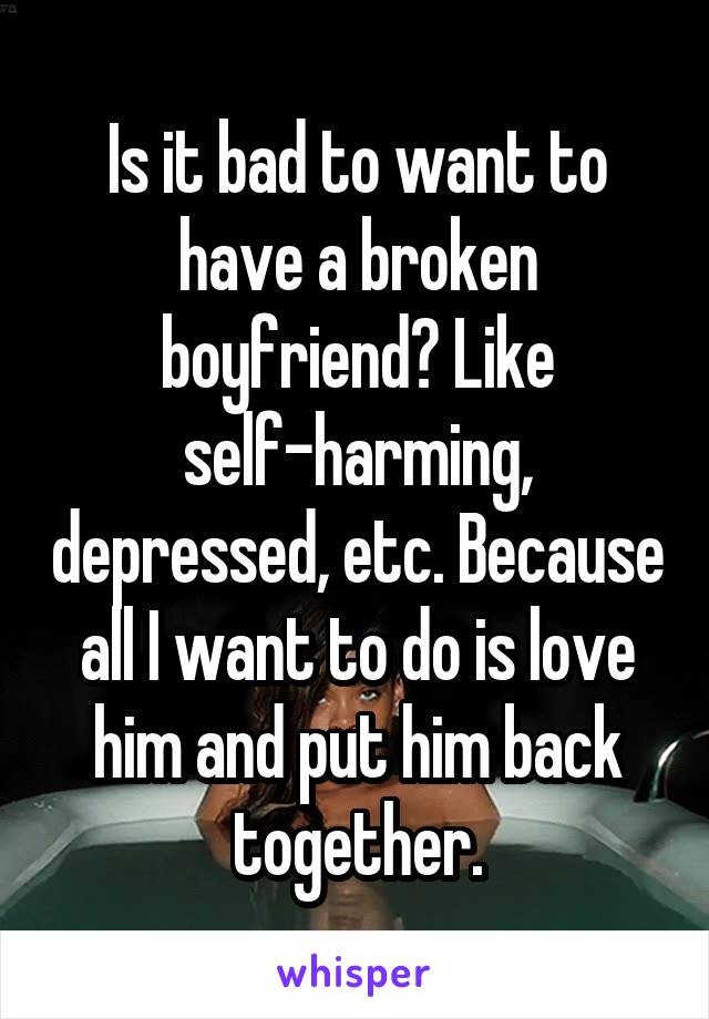 Is it bad to want to have a broken boyfriend? Like self-harming, depressed, etc. Because all I want to do is love him and put him back together.