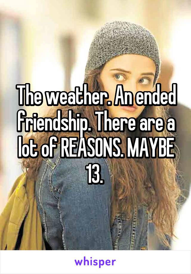 The weather. An ended friendship. There are a lot of REASONS. MAYBE 13. 