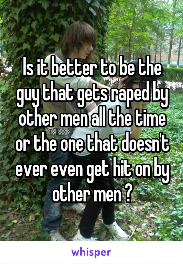 Is it better to be the guy that gets raped by other men all the time or the one that doesn't ever even get hit on by other men ?